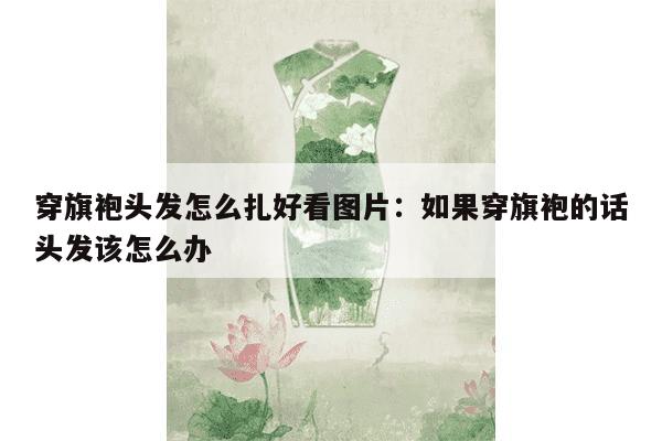 穿旗袍头发怎么扎好看图片：如果穿旗袍的话头发该怎么办